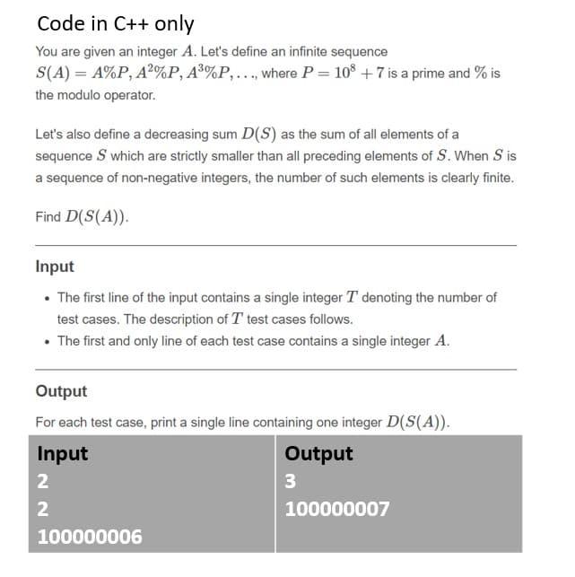 Code in C++ only
You are given an integer A. Let's define an infinite sequence
S(A) = A%P, A²%P, A³%P,…, where P = 10° + 7 is a prime and % is
the modulo operator.
Let's also define a decreasing sum D(S) as the sum of all elements of a
sequence S which are strictly smaller than all preceding elements of S. When S is
a sequence of non-negative integers, the number of such elements is clearly finite.
Find D(S(A)).
Input
• The first line of the input contains a single integer T denoting the number of
test cases. The description of T test cases follows.
• The first and only line of each test case contains a single integer A.
Output
For each test case, print a single line containing one integer D(S(A)).
Input
Output
2
3
2
100000007
100000006
