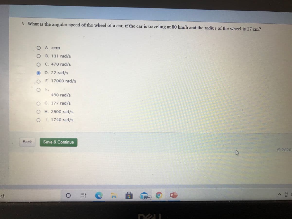 3. What is the angular speed of the wheel of a car, if the car is traveling at 80 km/h and the radius of the wheel is 17 cm?
O A. zero
O B. 131 rad/s
O C. 470 rad/s
D. 22 rad/s
O E. 17000 rad/s
O F.
490 rad/s
O G. 377 rad/s
O H. 2900 rad/s
O 1. 1740 rad/s
Back
Save & Continue
2020
ch
99+
