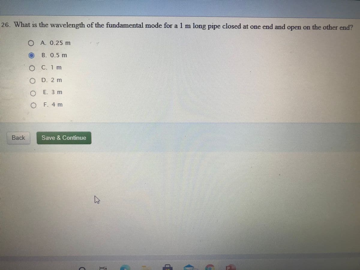 26. What is the wavelength of the fundamental mode for a 1 m long pipe closed at one end and open on the other end?
O A. 0.25m
B. 0.5 m
O C.1m
O D. 2 m
O E. 3 m
O F. 4 m
Back
Save & Continue
