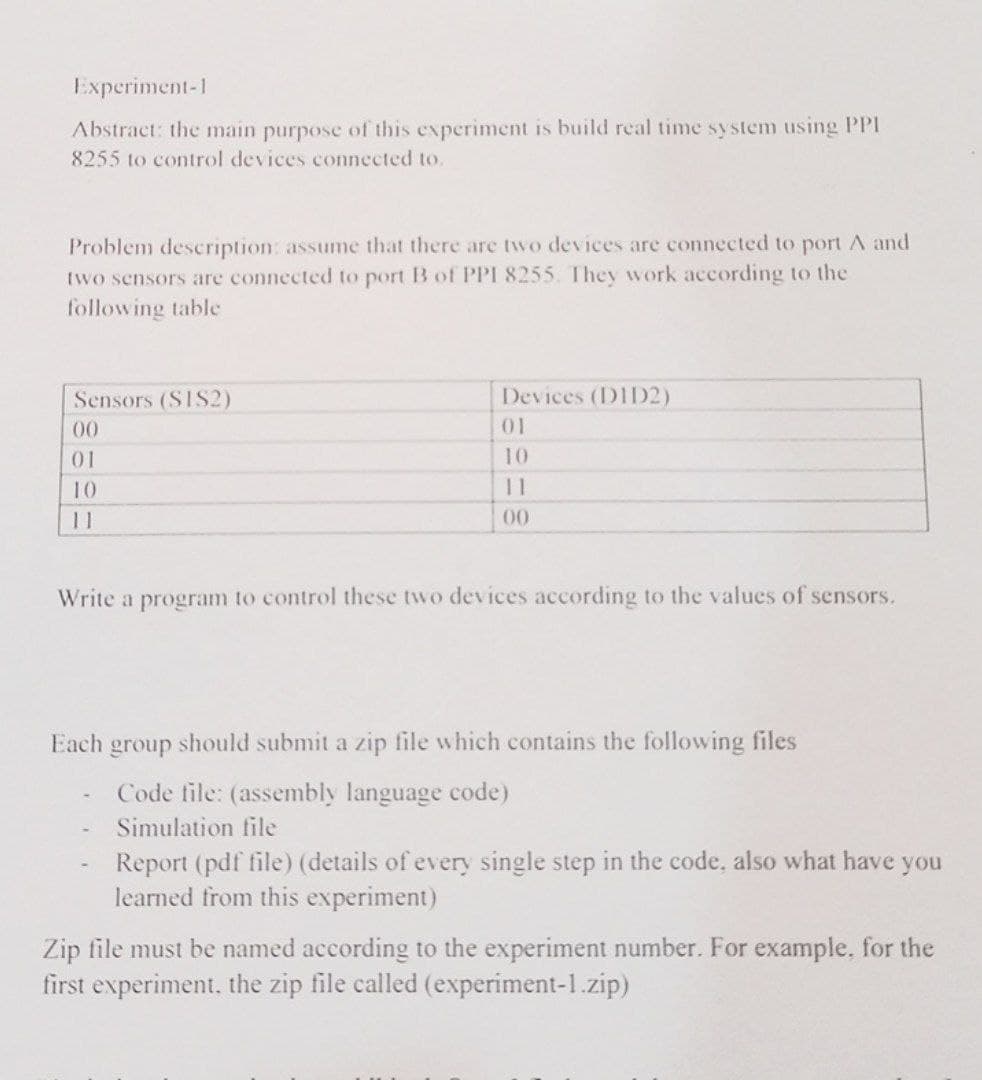 Experiment-1
Abstract: the main purpose of this experiment is build real time system using PPI
8255 to control devices connected to.
Problem description: assume that there are two devices are connected to port A and
two sensors are connected to port B of PPI 8255. They work according to the
following table
Sensors (S1S2)
Devices (DID2)
00
01
01
10
10
11
11
00
Write a program to control these two devices according to the values of sensors.
Each group should submit a zip file which contains the following files
Code file: (assembly language code)
Simulation file
Report (pdf file) (details of every single step in the code, also what have
learned from this experiment)
you
Zip file must be named according to the experiment number. For example, for the
first experiment, the zip file called (experiment-1.zip)
