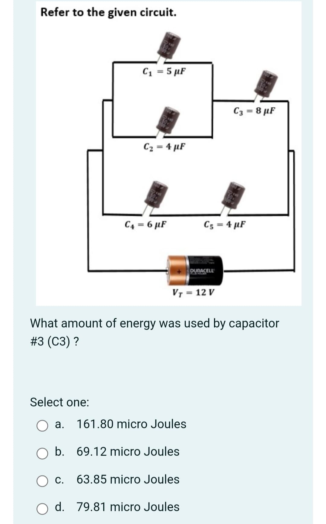 Refer to the given circuit.
C1 = 5 µF
C3 = 8 µF
C2 = 4 µF
C4 = 6 µF
C5 = 4 µF
DURACELL
VT = 12 V
What amount of energy was used by capacitor
#3 (СЗ)?
Select one:
a. 161.80 micro Joules
b. 69.12 micro Joules
С.
63.85 micro Joules
O d. 79.81 micro Joules
