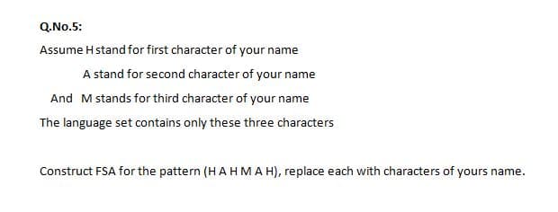 Q.No.5:
Assume Hstand for first character of your name
A stand for second character of your name
And Mstands for third character of your name
The language set contains only these three characters
Construct FSA for the pattern (H AHMAH), replace each with characters of yours name.
