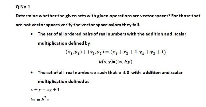 Q.No.1.
Determine whether the given sets with given operations are vector spaces? For those that
are not vector spaces verify the vector space axiom they fail.
• The set of all ordered pairs of real numbers with the addition and scalar
multiplication defined by
(x1,y1) + (*2, y2) = (x + x, + 1,y1 +y2 + 1)
k(x,y)=(kx, ky)
• The set of all real numbers x such that x 20 with addition and scalar
multiplication defined as
x +y = xy +1
kx = k?x
