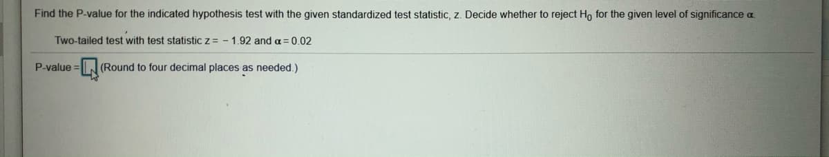 Find the P-value for the indicated hypothesis test with the given standardized test statistic, z. Decide whether to reject Ho for the given level of significance a.
Two-tailed test with test statistic z = - 1.92 and a = 0.02
P-value =
3DL(Round to four decimal places as needed.)
