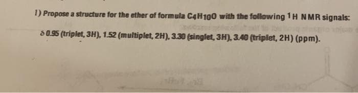 1) Propose a structure for the ether of formula C4H100 with the following 1H N MR signals:
S0.95 (triplet, 3H), 1.52 (multiplet, 2H), 3.30 (singlet, 3H), 3.40 (triplet, 2H) (ppm).
