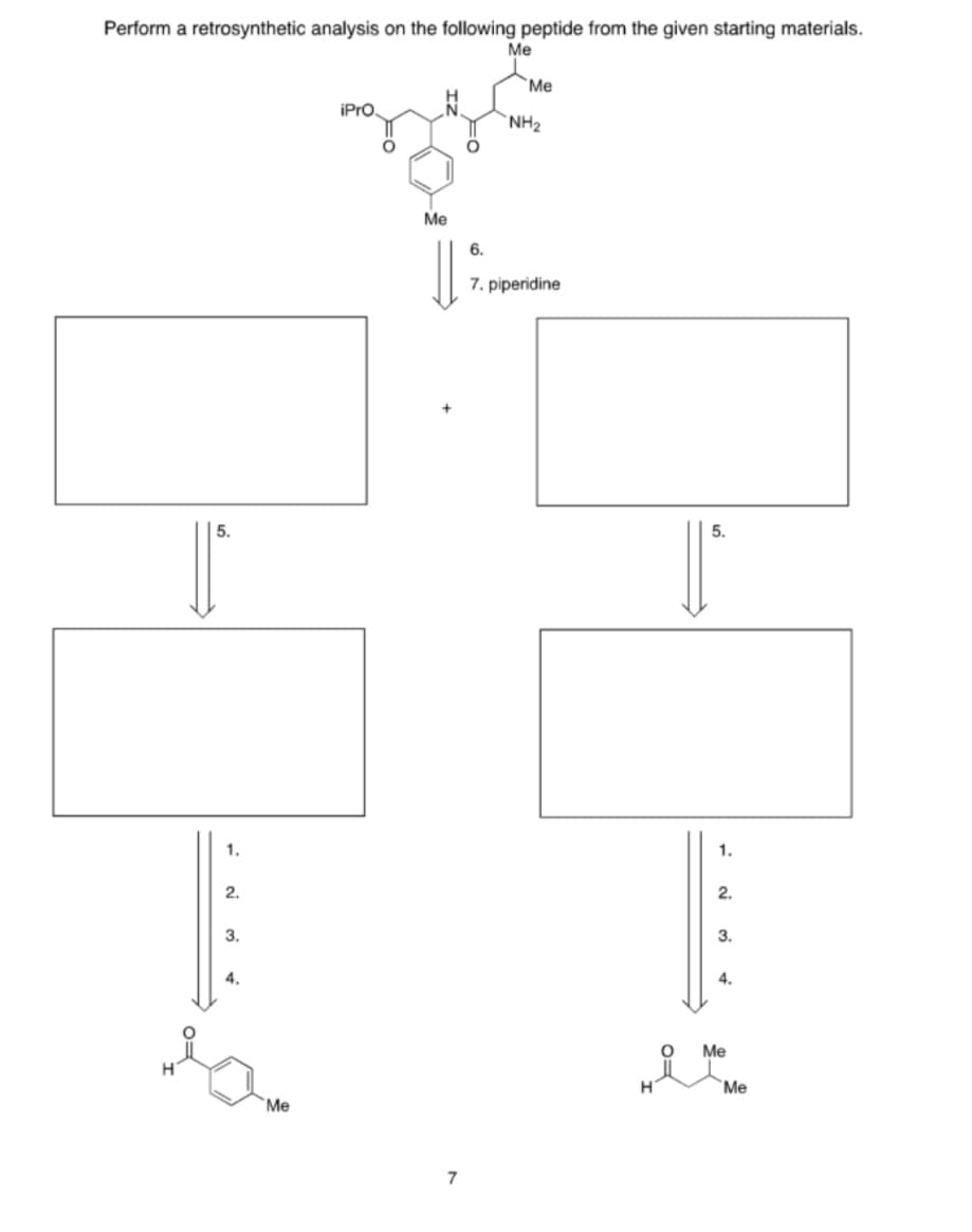 Perform a retrosynthetic analysis on the following peptide from the given starting materials.
Me
Me
H
iPro,
NH2
Me
6.
7. piperidine
5.
5.
1.
1.
2.
2.
3.
3.
4.
4.
Me
H
Me
Me
7
