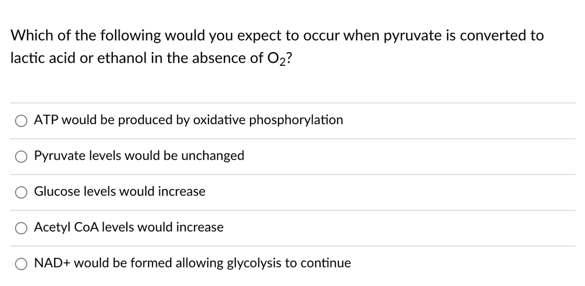 Which of the following would you expect to occur when pyruvate is converted to
lactic acid or ethanol in the absence of O2?
ATP would be produced by oxidative phosphorylation
Pyruvate levels would be unchanged
Glucose levels would increase
O Acetyl CoA levels would increase
O NAD+ would be formed allowing glycolysis to continue
