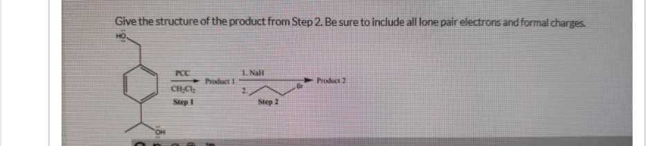 Give the structure of the product from Step 2. Be sure to include all lone pair electrons and formal charges.
PCC
1. NaH
Product I
Product 2
CH.CI
Step 1
Step 2