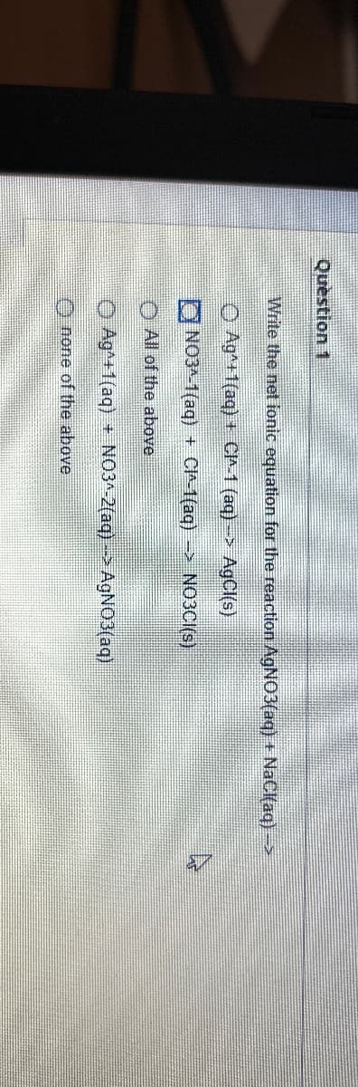 Question 1
Write the net ionic equation for the reaction AgNO3(aq) + NaCl(aq) →>
Ag+1(aq) + C-1 (aq)-> AgCl(s)
ONO3-1(aq) + CI^-1(aq) -> NO3CI(s)
All of the above
Ag+1(aq) + N03^-2(aq) -> AgNO3(aq)
none of the above