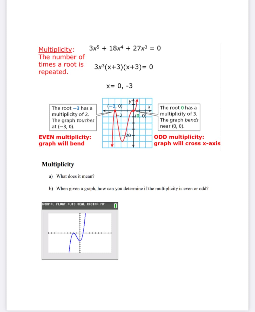 3x5 + 18x4 + 27x³ = 0
Multiplicity:
The number of
times a root is
3x³(x+3)(x+3)= 0
repeated.
х3D 0, -3
The root -3 has a
-3, 0)
The root 0 has a
multiplicity of 2.
The graph touches
at (-3, 0).
multiplicity of 3.
The gra
near (0, 0).
-2
-(0, 0)
bends
20
EVEN multiplicity:
graph will bend
ODD multiplicity:
graph will cross x-axis
Multiplicity
a) What does it mean?
b) When given a graph, how can you determine if the multiplicity is even or odd?
NORMAL FLOAT AUTO REAL RADIAN MP
