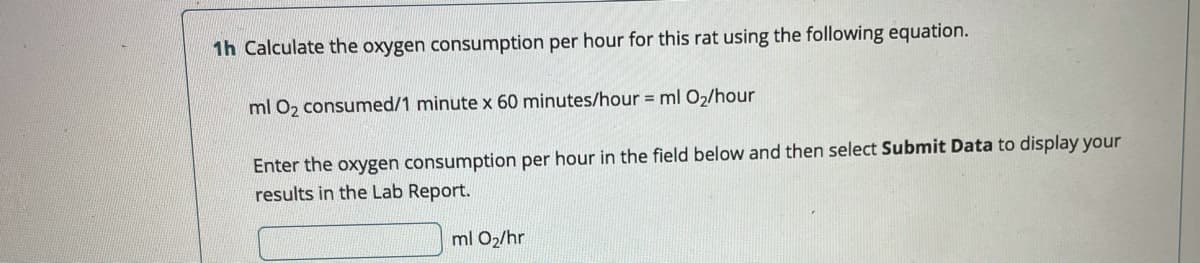 1h Calculate the oxygen consumption per hour for this rat using the following equation.
ml O2 consumed/1 minute x 60 minutes/hour = ml O2/hour
Enter the oxygen consumption per hour in the field below and then select Submit Data to display your
results in the Lab Report.
ml O2/hr
