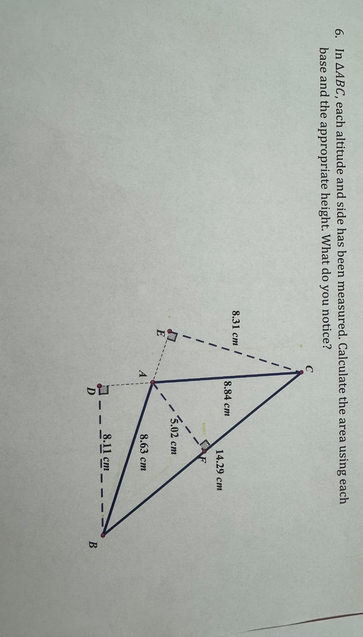 6. In AABC, each altitude and side has been measured. Calculate the area using each
base and the appropriate height. What do you notice?
C
8.31 cm
8.84 cm
14.29 cm
F
FLET
-
5.02 cm
E
A
8.63 cm
8.11 cm
D
B