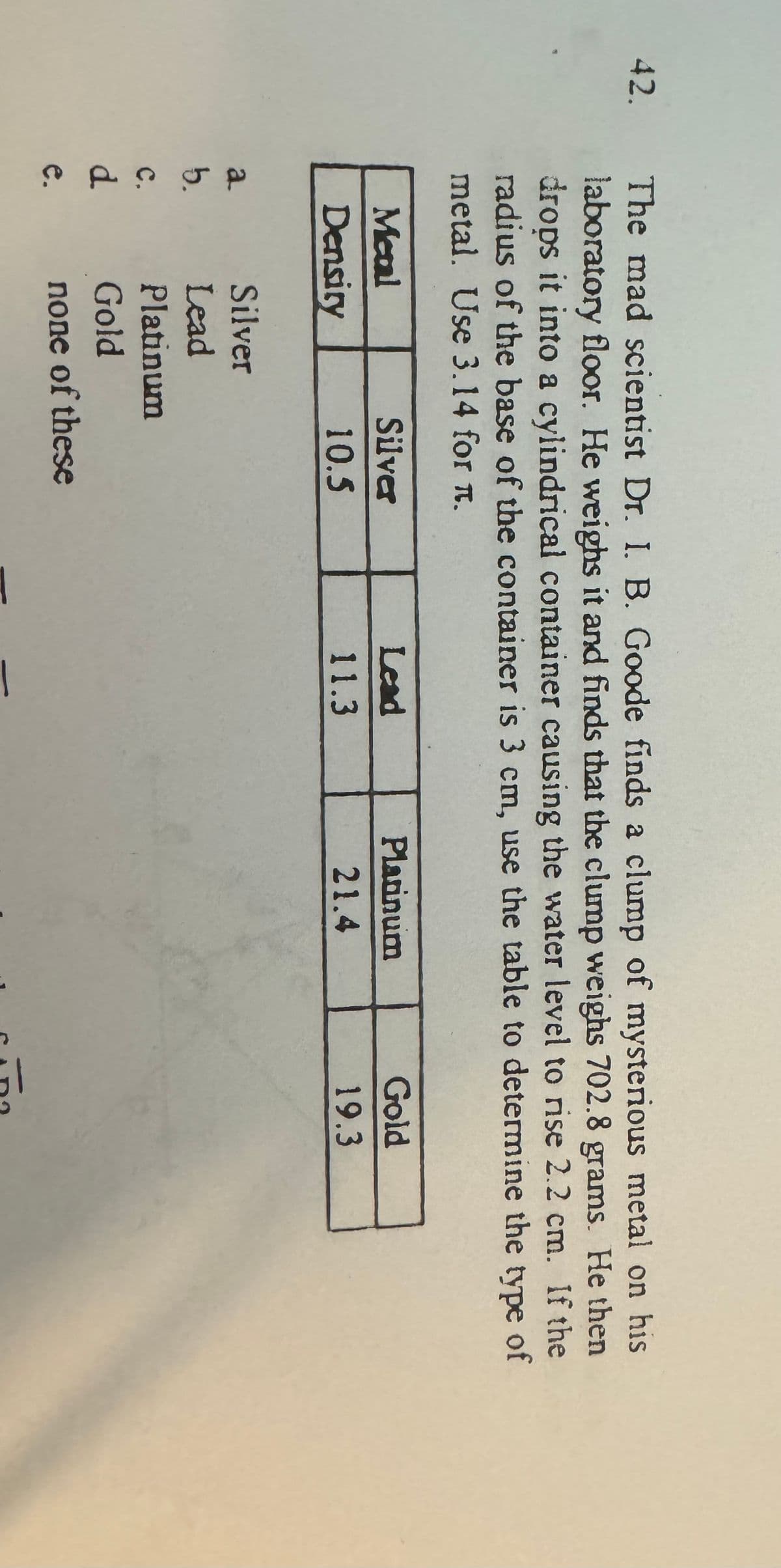 42.
The mad scientist Dr. I. B. Goode finds a clump of mysterious metal on his
laboratory floor. He weighs it and finds that the clump weighs 702.8 grams. He then
drops it into a cylindrical container causing the water level to rise 2.2 cm. If the
radius of the base of the container is 3 cm, use the table to determine the type of
metal. Use 3.14 for л.
Metal
Density
Silver
Lead
Platinum
Gold
10.5
11.3
21.4
19.3
a
Silver
b.
Lead
Platinum
C.
d
e.
Gold
none of these
