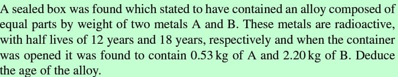 A sealed box was found which stated to have contained an alloy composed of
equal parts by weight of two metals A and B. These metals are radioactive,
with half lives of 12 years and 18 years, respectively and when the container
was opened it was found to contain 0.53 kg of A and 2.20 kg of B. Deduce
the age of the alloy.