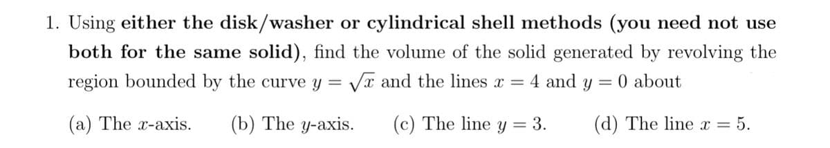 1. Using either the disk/washer or cylindrical shell methods (you need not use
both for the same solid), find the volume of the solid generated by revolving the
region bounded by the curve y
= 0 about
(a) The x-axis. (b) The y-axis.
=
√x and the lines x = 4 and y
(c) The line y = 3.
(d) The line x =
= 5.