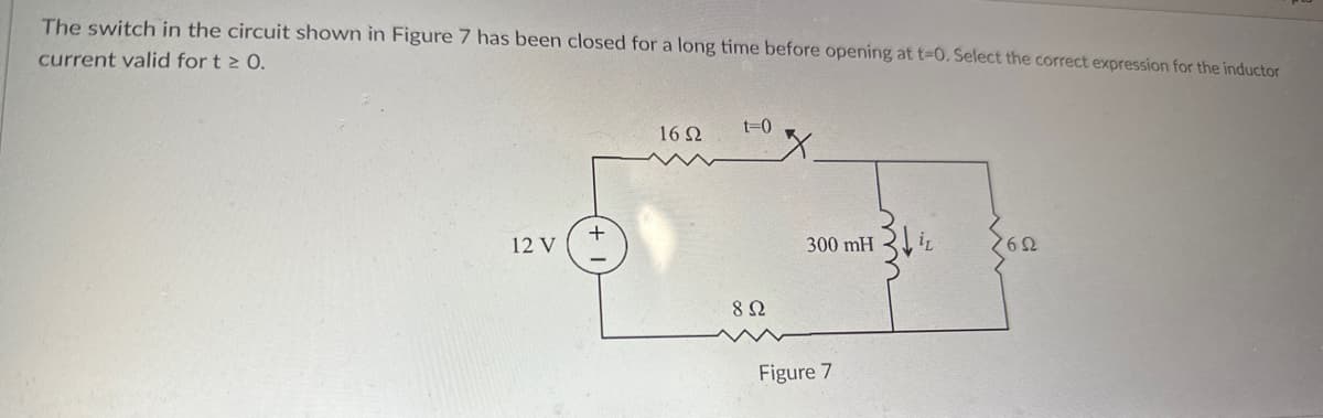 ### Inductor Current Analysis in RL Circuit

**Problem Statement:**
The switch in the circuit shown in Figure 7 has been closed for a long time before opening at \( t = 0 \). Select the correct expression for the inductor current valid for \( t \geq 0 \).

**Circuit Description:**
- **Voltage Source:** 12 V
- **Resistors:**
  - \( 16 \Omega \) (in series)
  - \( 8 \Omega \) (in parallel with inductor and \( 6 \Omega \) resistor)
  - \( 6 \Omega \) (in parallel with inductor and \( 8 \Omega \) resistor)
- **Inductor:** 300 mH (in parallel with the \( 6 \Omega \) and \( 8 \Omega \) resistors)

**Figure 7:**
Figure 7 illustrates the described RL circuit. The circuit includes a 12 V power supply connected in series with a \( 16 \Omega \) resistor, followed by a branch where an inductor of 300 mH is connected in parallel with two resistors (\( 8 \Omega \) and \( 6 \Omega \)), as depicted when the switch is open at \( t = 0 \).

**Explanation:**
1. **Initial Condition (Steady State before \( t = 0 \)):**
   - The switch has been closed for a long time.
   - In steady state, the inductor will act as a short circuit (ideal inductor behavior).
   - Currents and voltages in the circuit will have stabilized.

2. **At \( t = 0 \):**
   - The switch opens.
   - The inductor will oppose changes in current, creating a decaying exponential current through it.

3. **Finding \( i_L(t) \):**
   - Use Kirchhoff's Voltage Law (KVL) and Kirchhoff's Current Law (KCL).
   - Determine the time constant \( \tau = \frac{L}{R_t} \), where \( R_t \) is the Thevenin equivalent resistance seen by the inductor once the switch is open.
   - Evaluate \( i_L(t) \) using the exponential decay formula for inductor current \( i_L(t) = i_{L0} e^{-\frac{t}{\tau}} \), where \( i_{L0}