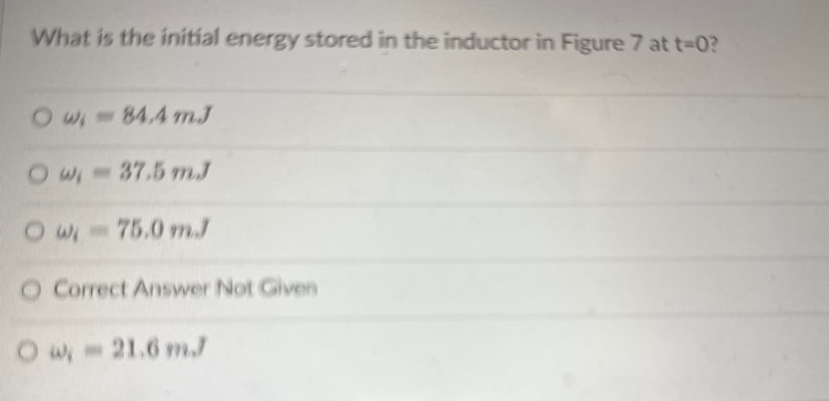 ### Initial Energy Stored in an Inductor

**Question:**

What is the initial energy stored in the inductor in Figure 7 at \( t=0 \)?

**Options:**

- \( w_i = 84.4 \, \text{mJ} \)
- \( w_i = 37.5 \, \text{mJ} \)
- \( w_i = 75.0 \, \text{mJ} \)
- Correct Answer Not Given
- \( w_i = 21.6 \, \text{mJ} \)

**Explanation:**

The question prompts the calculation or identification of the initial energy stored in an inductor at a given moment ( \( t=0 \) ). Each option provides a different value for \( w_i \), the initial energy in millijoules (mJ). If none of the given values are correct, one should choose "Correct Answer Not Given." The user must refer to Figure 7 to make the appropriate determination.