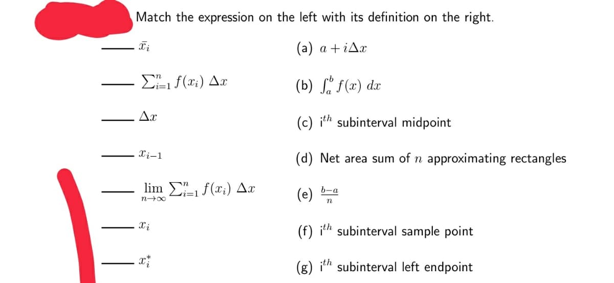 Match the expression on the left with its definition on the right.
(a) a +iAx
E f(x;) Ax
(b) . f(x) dx
Ax
(c) ith subinterval midpoint
Xi-1
(d) Net area sum of n approximating rectangles
lin Σ f(τ) Δη
b-a
(e)
vi=1
n00
Xi
(f) ith subinterval sample point
(g) ith subinterval left endpoint
