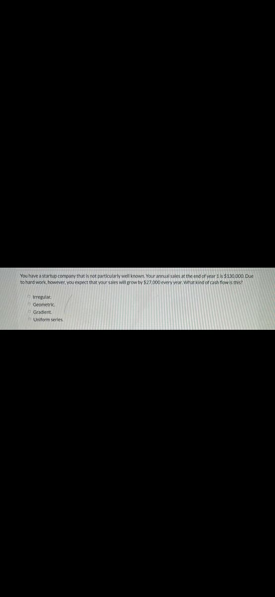 You have a startup company that is not particularly well known. Your annual sales at the end of year1 is $130,000, Due
to hard work, however, you expect that your sales will grow by $27,000 every year. What kind of cash flow is this?
Irregular.
Geometric.
Gradient.
Uniform series.
