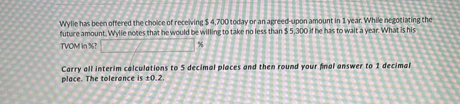 Wylie has been offered the choice of receiving $ 4,700 today or an agreed-upon amount in 1 year. While negotiating the
future amount, Wylie notes that he would be willing to take no less than $ 5,300 if he has to wait a year. What is his
TVOM in %?
Carry all interim calculations to 5 decimal places and then round your final answer to 1 decimal
place. The tolerance is ±0.2.
