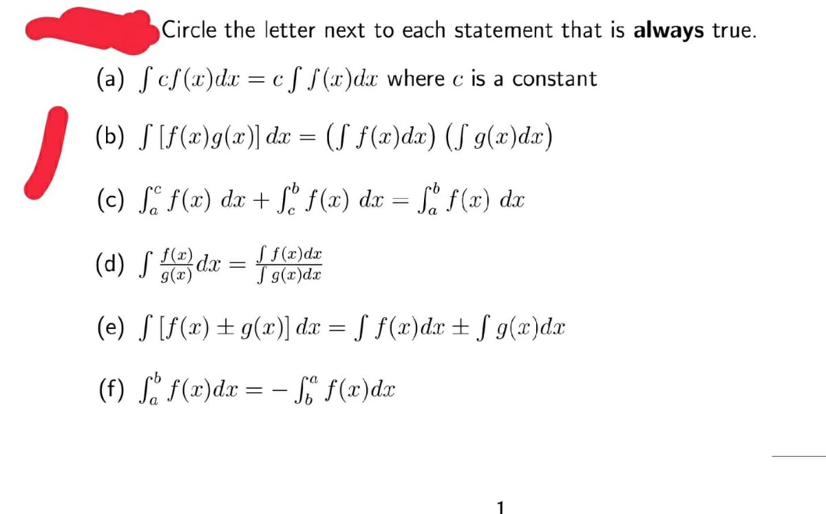 Circle the letter next to each statement that is always true.
(a) ſcS(x)dx
c f f(x)dx where c is a constant
= C
(b) S [f(x)g(x)] dx = (S f(x)dx) (S g(x)dx)
(c) S. f(x) dx + S. f(x) dx = [, f(x) dx
(d) S ledx =
S f(x)dx
T g(x)dx
(e) S [f(x)+ g(x)] dx = ƒ f(x)dx + J g(x)dx
(f) Si f(x)dx = – SE f(x)dx
