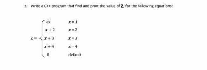 3. Write a C++ program that find and print the value of Z, for the fallowing equations:
x=1
x+2
x= 2
Z = <x+3
x= 3
x+ 4
x= 4
default
