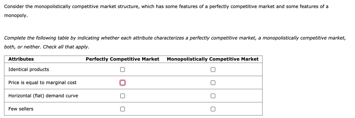 Consider the monopolistically competitive market structure, which has some features of a perfectly competitive market and some features of a
monopoly.
Complete the following table by indicating whether each attribute characterizes a perfectly competitive market, a monopolistically competitive market,
both, or neither. Check all that apply.
Attributes
Identical products
Price is equal to marginal cost
Horizontal (flat) demand curve
Few sellers
Perfectly Competitive Market Monopolistically Competitive Market
0
0
