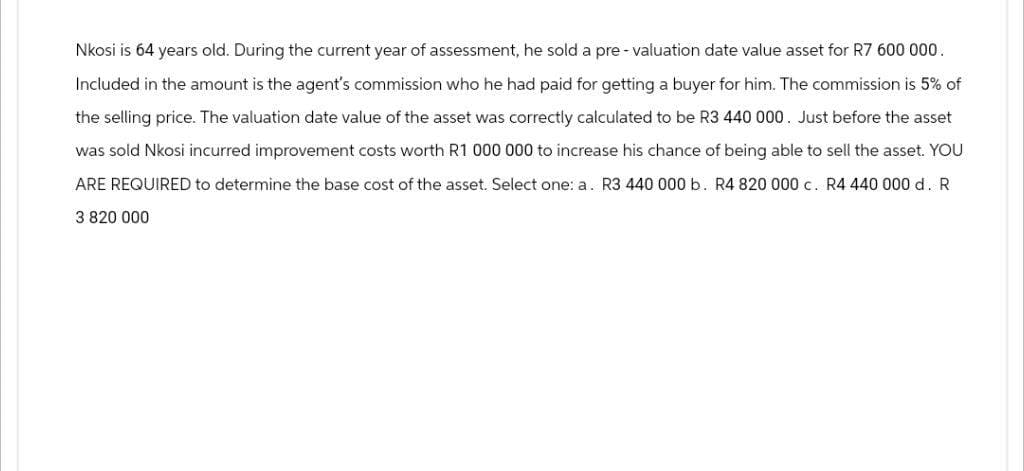 Nkosi is 64 years old. During the current year of assessment, he sold a pre- valuation date value asset for R7 600 000.
Included in the amount is the agent's commission who he had paid for getting a buyer for him. The commission is 5% of
the selling price. The valuation date value of the asset was correctly calculated to be R3 440 000. Just before the asset
was sold Nkosi incurred improvement costs worth R1 000 000 to increase his chance of being able to sell the asset. YOU
ARE REQUIRED to determine the base cost of the asset. Select one: a. R3 440 000 b. R4 820 000 c. R4 440 000 d. R
3 820 000