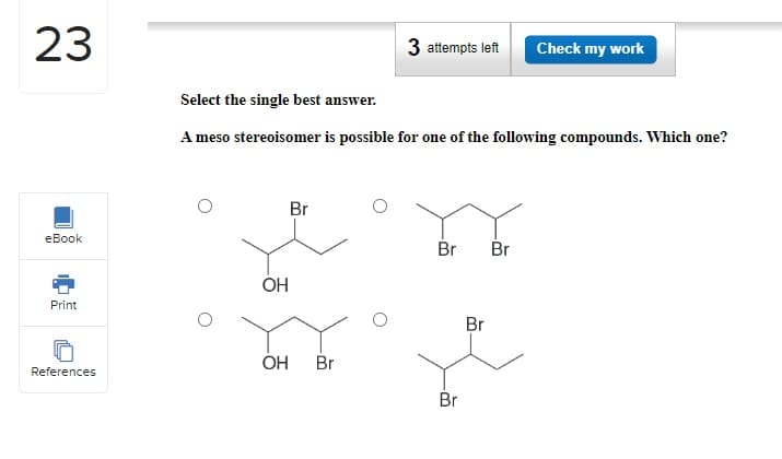 23
eBook
Print
References
Select the single best answer.
A meso stereoisomer is possible for one of the following compounds. Which one?
OH
Br
3 attempts left Check my work
OH Br
Br Br
Br
Br