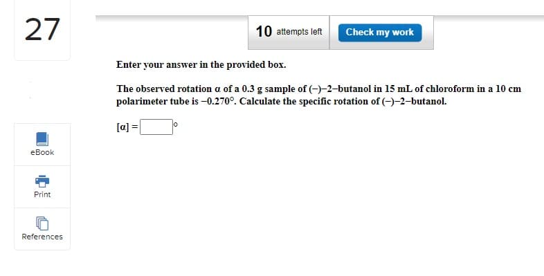 27
eBook
Print
References
10 attempts left Check my work
Enter your answer in the provided box.
The observed rotation a of a 0.3 g sample of (-)-2-butanol in 15 mL of chloroform in a 10 cm
polarimeter tube is -0.270°. Calculate the specific rotation of (-)-2-butanol.
[a] =