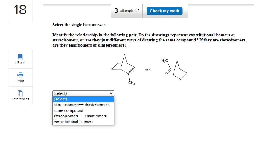 18
eBook
Print
References
Select the single best answer.
Identify the relationship in the following pair. Do the drawings represent constitutional isomers or
stereoisomers, or are they just different ways of drawing the same compound? If they are stereoisomers,
are they enantiomers or diastereomers?
(select)
(select)
3 attempts left Check my work
H3C
4-4
and
CH3
stereoisomers-- diastereomers
same compound
stereoisomers- enantiomers
constitutional isomers