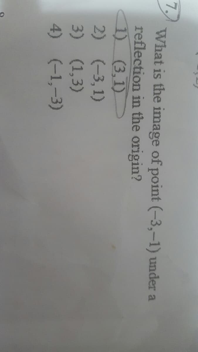 7.
What is the image of point (-3,-1) under a
reflection in the origin?
1) (3,1)
2) (-3,1)
3) (1,3)
4) (-1,-3)
