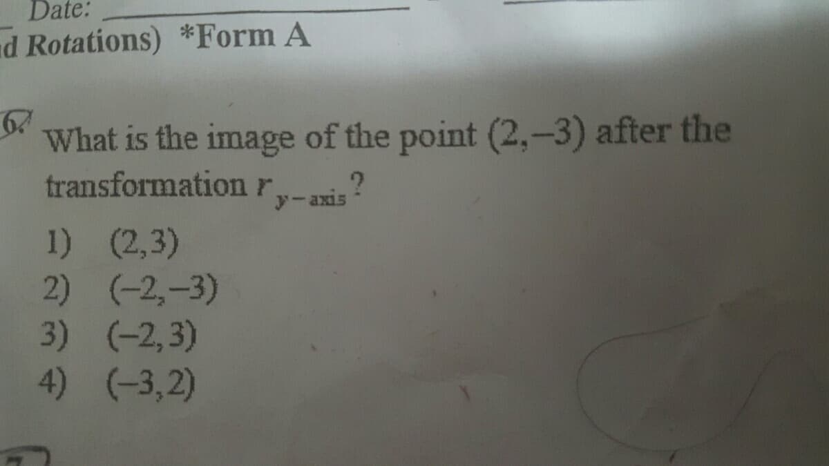 Date:
ad Rotations) *Form A
67
What is the image of the point (2,-3) after the
transformationr
y-axis
1) (2,3)
2) (-2,-3)
3) (-2,3)
4) (-3,2)
