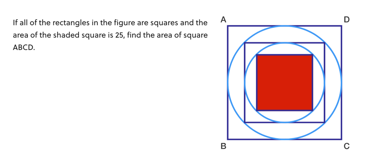 If all of the rectangles in the figure are squares and the
area of the shaded square is 25, find the area of square
ABCD.
A
B
D
C