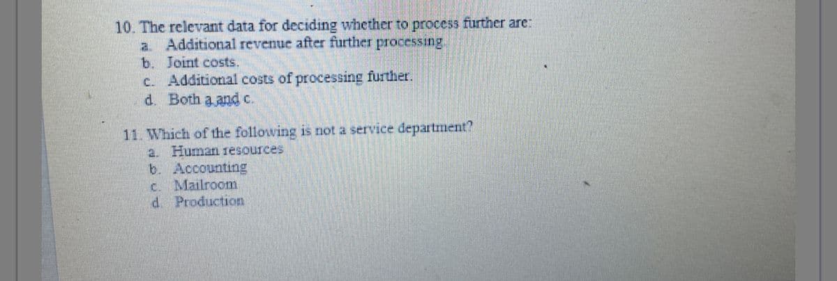 10. The relevant data for deciding whether to process further are:
a. Additional revenue after further processing.
b. Joint costs.
c. Additional costs of processing further.
d. Both a and c.
11. Which of the following is not a service department?
a. Human resources
b. Accounting
c. Mailroom
d
Production