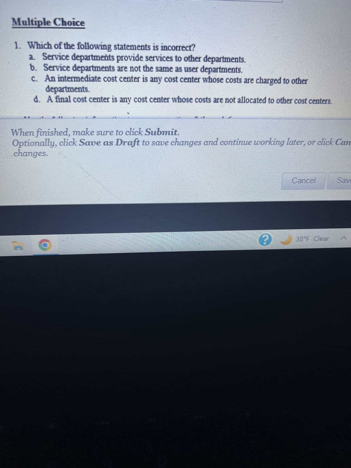 Multiple Choice
1. Which of the following statements is incorrect?
a. Service departments provide services to other departments.
b. Service departments are not the same as user departments.
c. An intermediate cost center is any cost center whose costs are charged to other
TELE
departments.
d. A final cost center is any cost center whose costs are not allocated to other cost centers.
TE
When finished, make sure to click Submit.
Optionally, click Save as Draft to save changes and continue working later, or click Can
changes.
3
Cancel
38°F Clear
Save