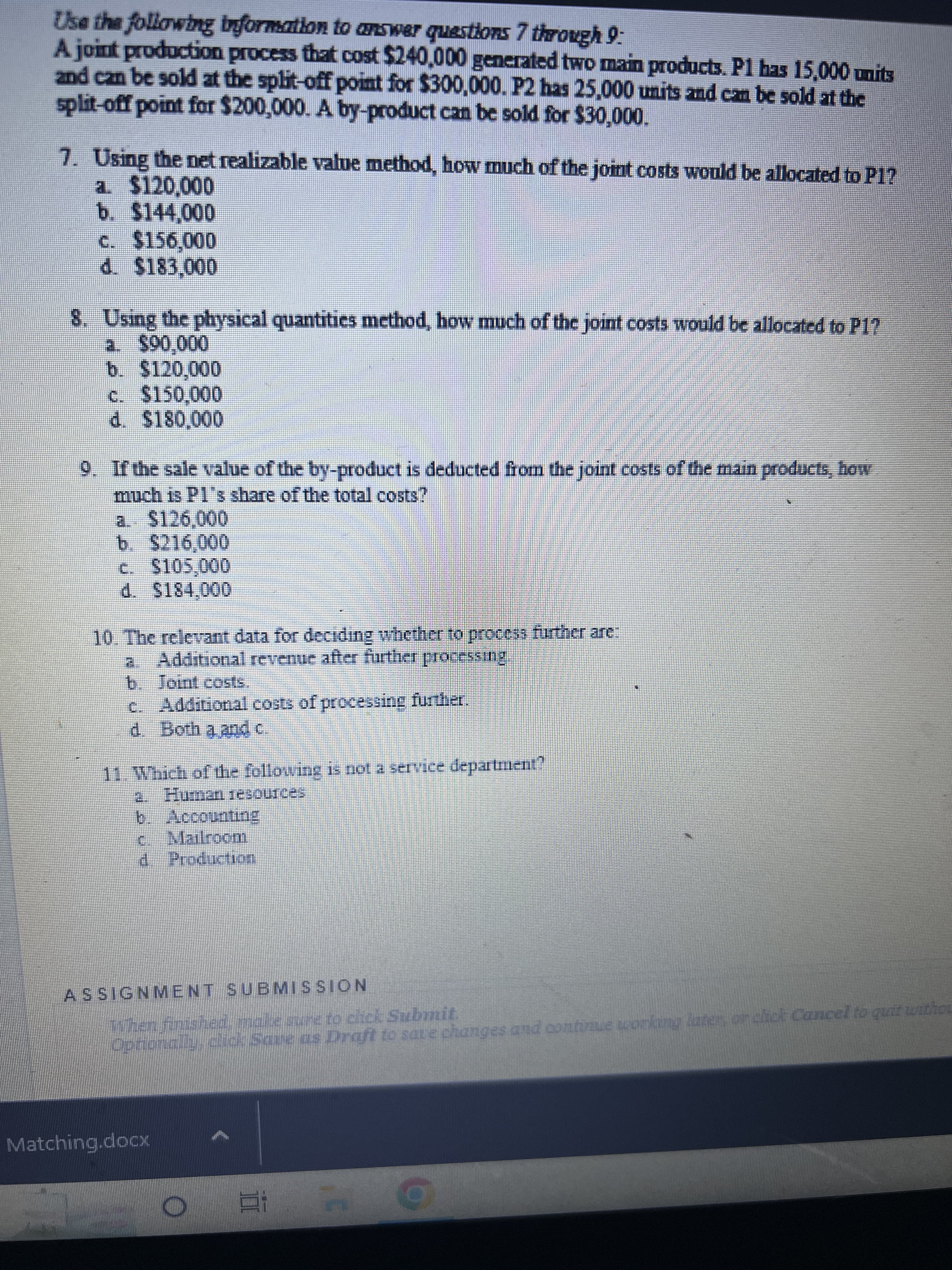 Use the following information to answer questions 7 through 9:
A joint production process that cost $240,000 generated two main products. P1 has 15,000 units
and can be sold at the split-off point for $300,000. P2 has 25,000 units and can be sold at the
split-off point for $200,000. A by-product can be sold for $30,000.
a. $120,000
7. Using the net realizable value method, how much of the joint costs would be allocated to P1?
b. $144,000
c. $156,000
d. $183,000
8. Using the physical quantities method, how much of the joint costs would be allocated to P1?
a. $90,000
b. $120,000
c. $150,000
d. $180,000
9. If the sale value of the by-product is deducted from the joint costs of the main products, how
much is Pl's share of the total costs?
a. $126,000
b. $216,000
C
$105,000
d. $184,000
10. The relevant data for deciding whether to process further are:
Additional revenue after further processing.
b. Joint costs.
Additional costs of processing further.
d. Both a, and c
11. Which of the following is not a service department?
a. Human resources
b. Accounting
c. Mailroom
Production
ASSIGNMENT SUBMISSION
Tſhen finished, make sure to click Submit.
Optionally, click Save as Draft to save changes and continue working later, or click Cancel to quit withou
Matching.docK
O Bi
O