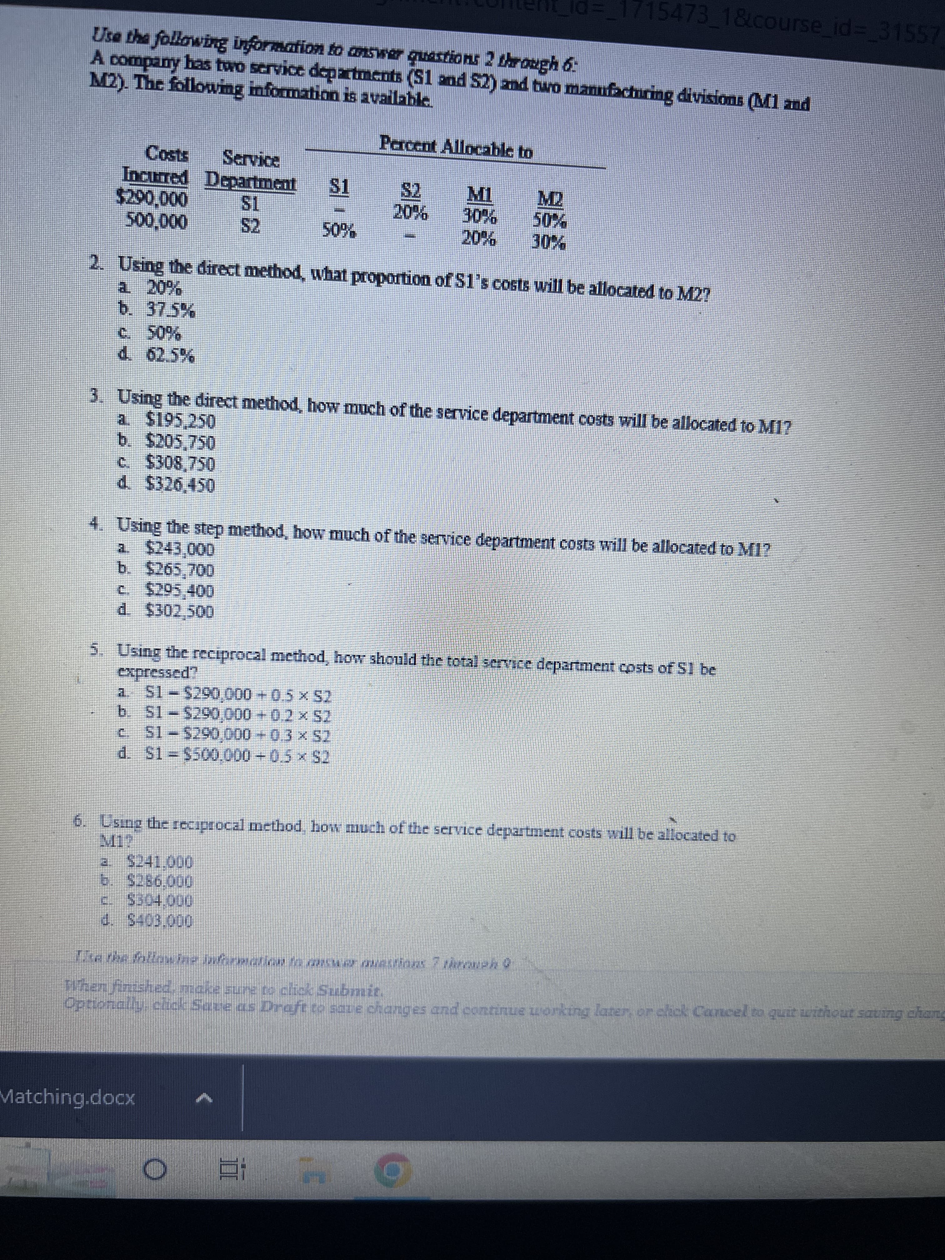 Use the following information to answer questions 2 through 6:
M2). The following information is available.
A company has two service departments (S1 and 52) and two manufacturing divisions (M1 and
Percent Allocable to
$2
20%
Costs
Incurred Department $1
$200,000
500,000
d. 62.5%
$2
50%
2. Using the direct method, what proportion of S1's costs will be allocated to M2!
a 20%
b. 37.5%
C. $295,400
d. $302,500
3. Using the direct method, how much of the service department costs will be allocated to M1?
a. $195,250
b. $205,750
c. $308,750
d. $326,450
4. Using the step method, how much of the service department costs will be allocated to M1?
a. $243,000
b. $265.700
a. S1-$290,000+ 0.5 × $2
b. S1-$290,000+ 0.2 × S2
c.
S1-$290,000+ 0.3 × $2
715473_1&course_id=_31557
M1 M2
expressed?
Using the reciprocal method, how should the total service department costs of S1 be
E
d. S1 - $500,000+ 0.5 × $2
Matching.docx
6. Using the reciprocal method, how much of the service department costs will be allocated to
a $241.000
6. $286.000
c. $304.000
$403.000
The the following information to answer questions. 7 through 0
When finished, make sure to click Submit.
Optionally, click Save as Draft to save changes and continue working later, or click Cancel to quit without saving chang
O 81 4
0