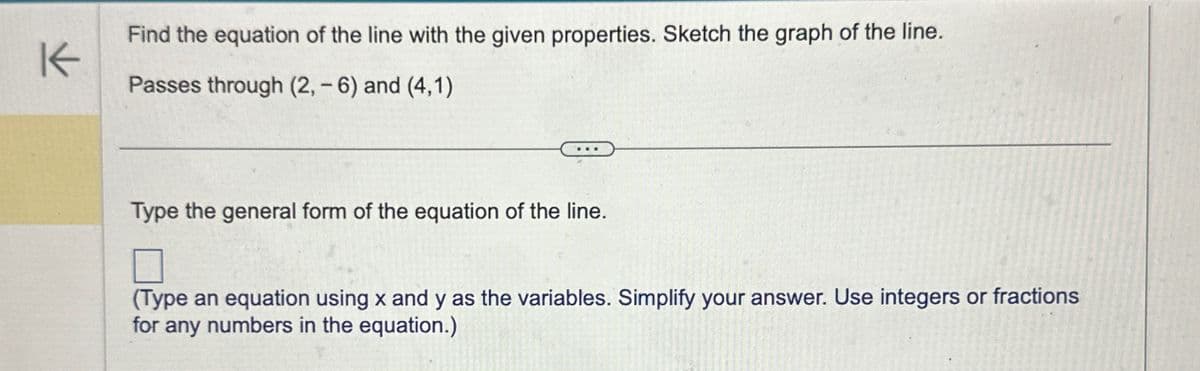 K
Find the equation of the line with the given properties. Sketch the graph of the line.
Passes through (2, -6) and (4,1)
Type the general form of the equation of the line.
☐
(Type an equation using x and y as the variables. Simplify your answer. Use integers or fractions
for any numbers in the equation.)