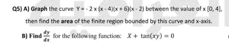 Q5) A) Graph the curve Y = - 2 x (x - 4)(x + 6)(x - 2) between the value of x [0, 4),
then find the area of the finite region bounded by this curve and x-axis.
dy
B) Find
for the following function: X + tan(xy) = 0
dx
