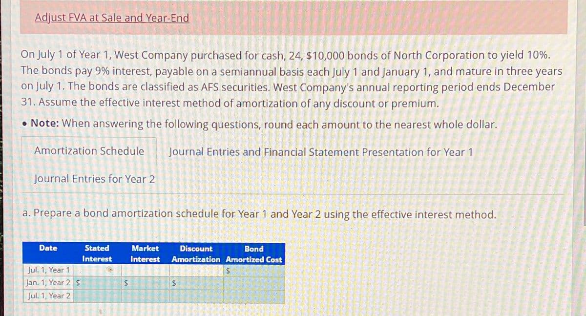 Adjust FVA at Sale and Year-End
On July 1 of Year 1, West Company purchased for cash, 24, $10,000 bonds of North Corporation to yield 10%.
The bonds pay 9% interest, payable on a semiannual basis each July 1 and January 1, and mature in three years
on July 1. The bonds are classified as AFS securities. West Company's annual reporting period ends December
31. Assume the effective interest method of amortization of any discount or premium.
• Note: When answering the following questions, round each amount to the nearest whole dollar.
Amortization Schedule
Journal Entries and Financial Statement Presentation for Year 1
Journal Entries for Year 2
a. Prepare a bond amortization schedule for Year 1 and Year 2 using the effective interest method.
Date
Jul. 1, Year 1
Jan. 1, Year 2 $
Jul. 1, Year 2
LA
Stated
Interest
CREAMAZ
$
Discount
Bond
Market
Interest Amortization Amortized Cost
469
$