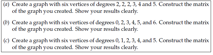 (a) Create a graph with six vertices of degrees 2, 2, 2, 3, 4 and 5. Construct the matrix
of the graph you created. Show your results clearly.
(b) Create a graph with six vertices of degrees 0, 2, 3, 4, 5, and 6. Construct the matrix
of the graph you created. Show your results clearly.
(c) Create a graph with six vertices of degrees 0, 1, 2, 3, 4, and 5. Construct the matrix
of the graph you created. Show your results clearly.
