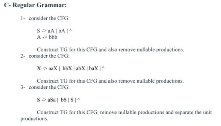 C- Regular Grammar:
1- consider the CFG:
S-> aA | bA |^
A -> bbb
Construct TG for this CFG and also remove nullable productions.
2- consider the CFG:
X-> aaX | bbX | abX | baX |
Construct TG for this CFG and also remove nullable productions.
3- consider the CFG:
S-> aSa | bS |S|^
Construct TG for this CFG, remove nullable productions and separate the unit
productions.
