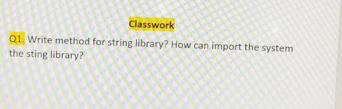 Classwork
Q1. Write method for string library? How can import the system
the sting library?
