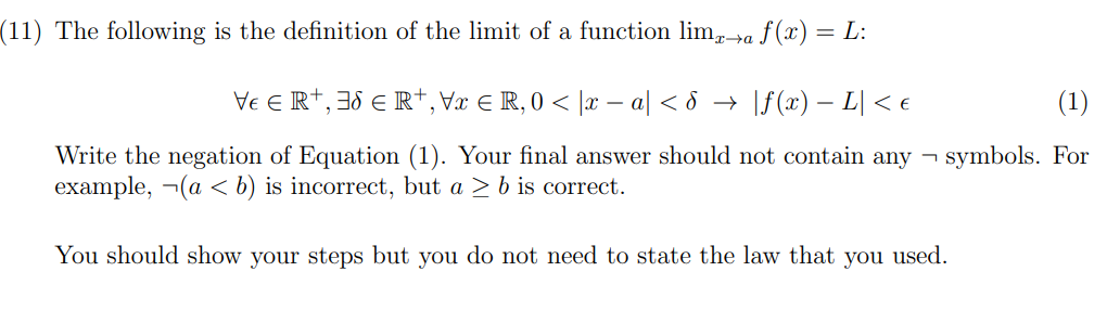 (11) The following is the definition of the limit of a function lim,+a f (x) = L:
Ve E R+, 38 e R†,Vx € R, 0 < |x – a| < &
|f (x) – L| < €
(1)
Write the negation of Equation (1). Your final answer should not contain any – symbols. For
example, ¬(a < b) is incorrect, but a > b is correct.
You should show your steps but you do not need to state the law that you used.
