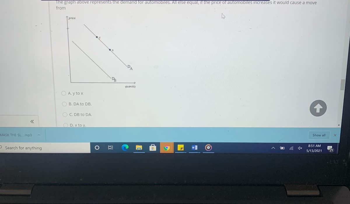 The graph above represents the demand for automobiles. All else equal, if the price of automobiles increases it would cause a move
from
price
DA
DB
quantity
O A. y to x
O B. DA to DB.
O C. DB to DA.
O D. x to y.
MASK THE SL..mp3
Show all
8:51 AM
O Search for anything
5/13/2021
21
-E13
IM
