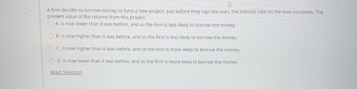 A firm decides to borrow money to fund a new project. Just before they sign the loan, the interest rate on the loan increases. The
present value of the returns from this project
O A. is now lower than it was before, and so the firm is less likely to borrow the money.
O B. is now higher than it was before, and so the firm is less likely to borrow the money.
O C. is now higher than it was before, and so the firm is more likely to borrow the money.
O D. is now lower than it was before, and so the firm is more likely to borrow the money.
Reset Selection
