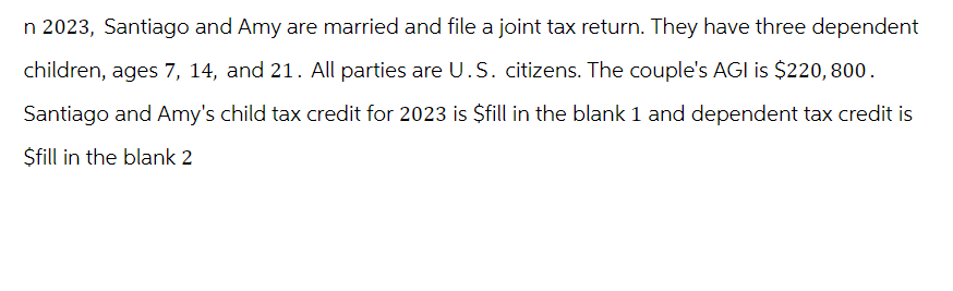 n 2023, Santiago and Amy are married and file a joint tax return. They have three dependent
children, ages 7, 14, and 21. All parties are U.S. citizens. The couple's AGI is $220, 800.
Santiago and Amy's child tax credit for 2023 is $fill in the blank 1 and dependent tax credit is
$fill in the blank 2