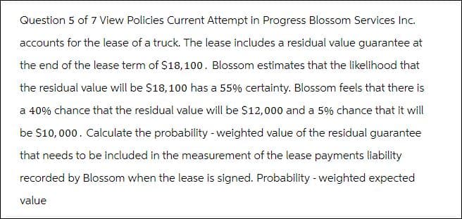 Question 5 of 7 View Policies Current Attempt in Progress Blossom Services Inc.
accounts for the lease of a truck. The lease includes a residual value guarantee at
the end of the lease term of $18, 100. Blossom estimates that the likelihood that
the residual value will be $18,100 has a 55% certainty. Blossom feels that there is
a 40% chance that the residual value will be $12,000 and a 5% chance that it will
be $10,000. Calculate the probability - weighted value of the residual guarantee
that needs to be included in the measurement of the lease payments liability
recorded by Blossom when the lease is signed. Probability - weighted expected
value