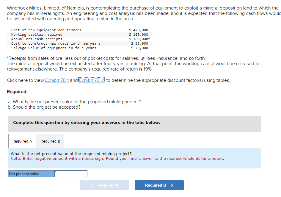 Windhoek Mines, Limited, of Namibia, is contemplating the purchase of equipment to exploit a mineral deposit on land to which the
company has mineral rights. An engineering and cost analysis has been made, and it is expected that the following cash flows would
be associated with opening and operating a mine in the area:
Cost of new equipment and timbers
Working capital required
Annual net cash receipts
Cost to construct new roads in three years
Salvage value of equipment in four years
*Receipts from sales of ore, less out-of-pocket costs for salaries, utilities, insurance, and so forth.
The mineral deposit would be exhausted after four years of mining. At that point, the working capital would be released for
reinvestment elsewhere. The company's required rate of return is 19%.
Click here to view Exhibit 7B-1 and Exhibit 7B-2; to determine the appropriate discount factor(s) using tables.
Required:
a. What is the net present value of the proposed mining project?
b. Should the project be accepted?
Required A
$ 470,000
$ 165,000
$ 180,000*
Complete this question by entering your answers in the tabs below.
$ 53,000
$ 78,000
Required B
Net present value
What is the net present value of the proposed mining project?
Note: Enter negative amount with a minus sign. Round your final answer to the nearest whole dollar amount.
< Required A
Required B >